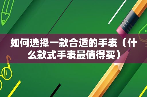 如何选择一款合适的手表（什么款式手表最值得买）