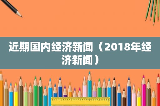 近期国内经济新闻（2018年经济新闻）