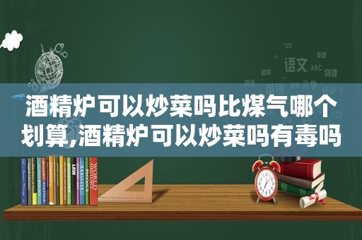 酒精炉可以炒菜吗比煤气哪个划算,酒精炉可以炒菜吗有毒吗