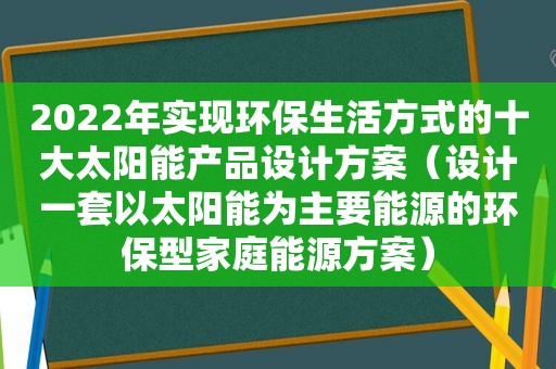 2022年实现环保生活方式的十大太阳能产品设计方案（设计一套以太阳能为主要能源的环保型家庭能源方案）