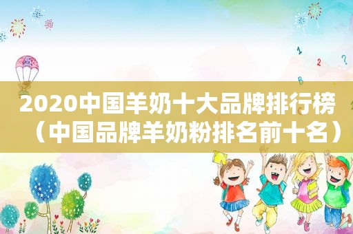 2020中国羊奶十大品牌排行榜（中国品牌羊奶粉排名前十名）