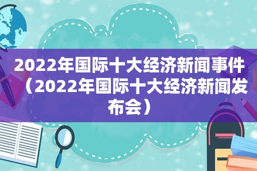 2022年国际十大经济新闻事件（2022年国际十大经济新闻发布会）