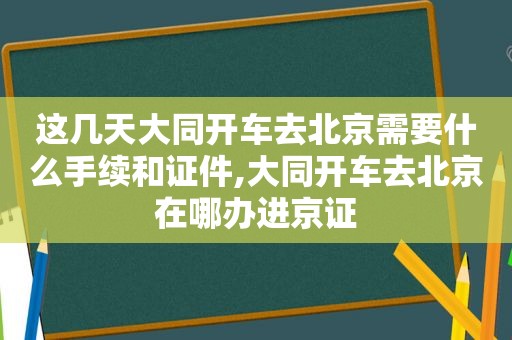 这几天大同开车去北京需要什么手续和证件,大同开车去北京在哪办进京证