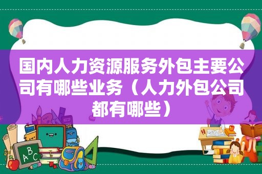 国内人力资源服务外包主要公司有哪些业务（人力外包公司都有哪些）