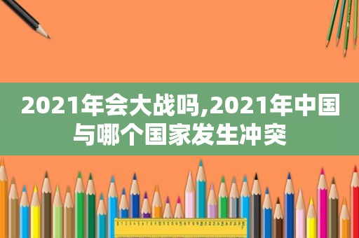 2021年会大战吗,2021年中国与哪个国家发生冲突