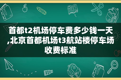 首都t2机场停车费多少钱一天,北京首都机场t3航站楼停车场收费标准