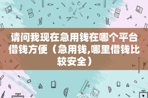 请问我现在急用钱在哪个平台借钱方便（急用钱,哪里借钱比较安全）