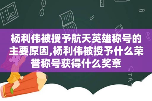 杨利伟被授予航天英雄称号的主要原因,杨利伟被授予什么荣誉称号获得什么奖章