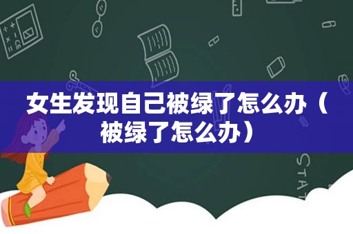 女生发现自己被绿了怎么办（被绿了怎么办）