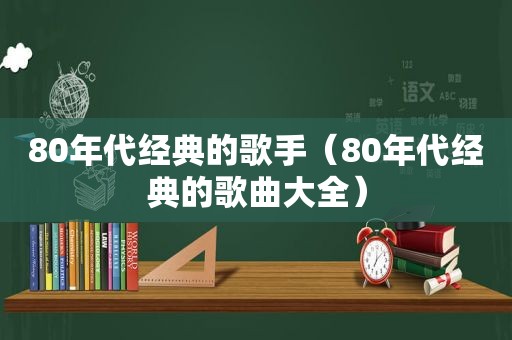 80年代经典的歌手（80年代经典的歌曲大全）