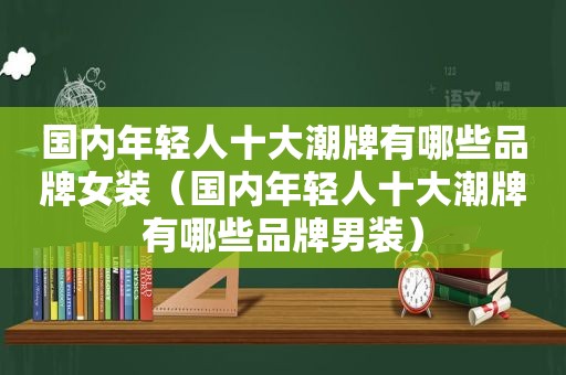 国内年轻人十大潮牌有哪些品牌女装（国内年轻人十大潮牌有哪些品牌男装）