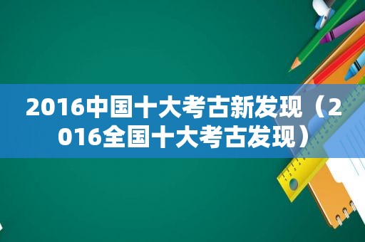 2016中国十大考古新发现（2016全国十大考古发现）