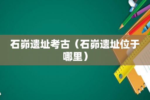 石峁遗址考古（石峁遗址位于哪里）