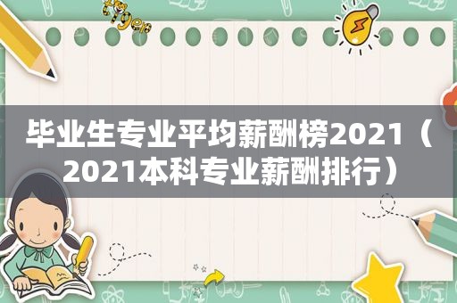 毕业生专业平均薪酬榜2021（2021本科专业薪酬排行）