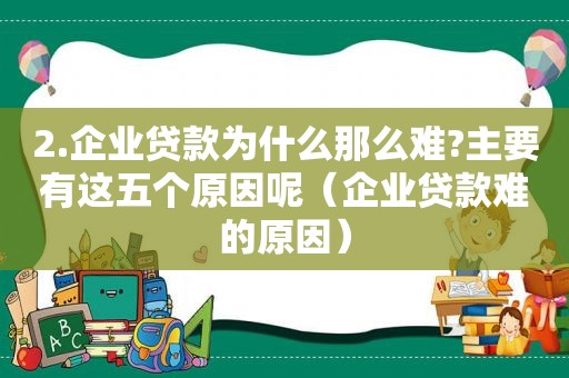 2.企业贷款为什么那么难?主要有这五个原因呢（企业贷款难的原因）