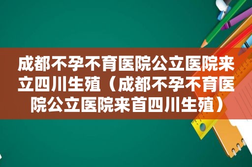 成都不孕不育医院公立医院来立四川生殖（成都不孕不育医院公立医院来首四川生殖）