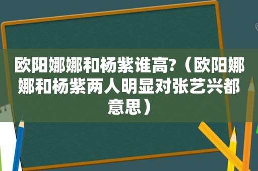 欧阳娜娜和杨紫谁高?（欧阳娜娜和杨紫两人明显对张艺兴都意思）