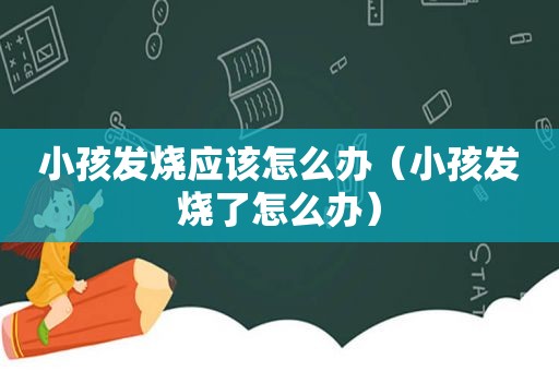 小孩发烧应该怎么办（小孩发烧了怎么办）