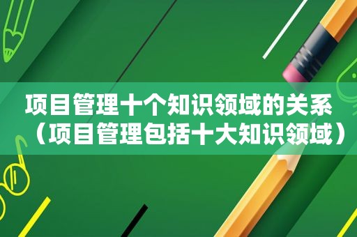 项目管理十个知识领域的关系（项目管理包括十大知识领域）