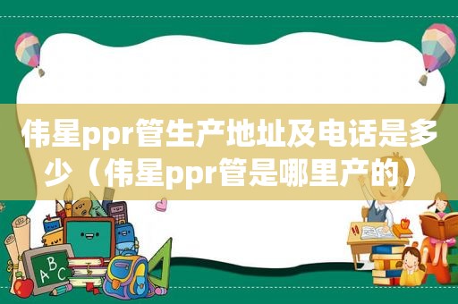 伟星ppr管生产地址及电话是多少（伟星ppr管是哪里产的）