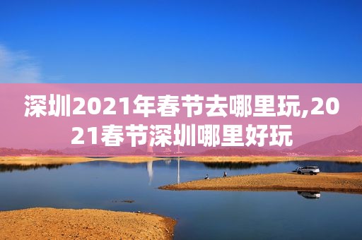 深圳2021年春节去哪里玩,2021春节深圳哪里好玩