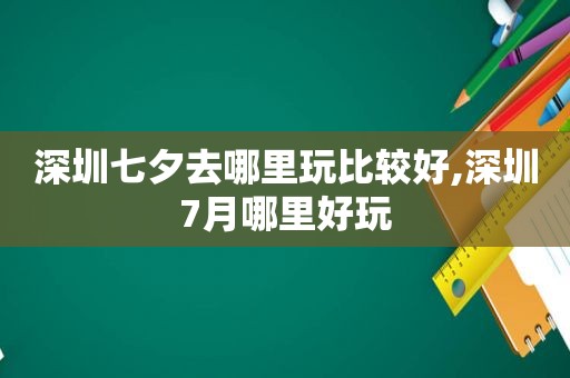 深圳七夕去哪里玩比较好,深圳7月哪里好玩