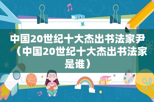 中国20世纪十大杰出书法家尹（中国20世纪十大杰出书法家是谁）