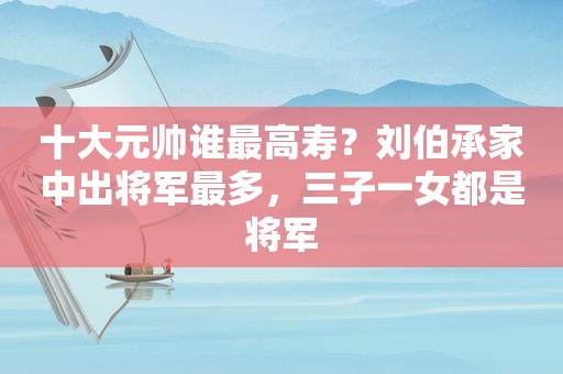 十大元帅谁最高寿？刘伯承家中出将军最多，三子一女都是将军