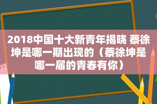 2018中国十大新青年揭晓 蔡徐坤是哪一期出现的（蔡徐坤是哪一届的青春有你）