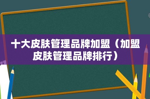 十大皮肤管理品牌加盟（加盟皮肤管理品牌排行）