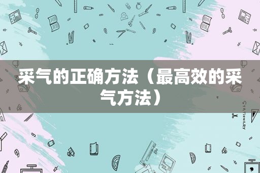 采气的正确方法（最高效的采气方法）