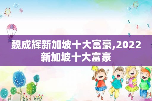 魏成辉新加坡十大富豪,2022新加坡十大富豪