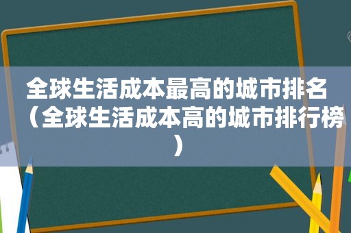 全球生活成本最高的城市排名（全球生活成本高的城市排行榜）