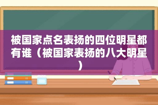 被国家点名表扬的四位明星都有谁（被国家表扬的八大明星）