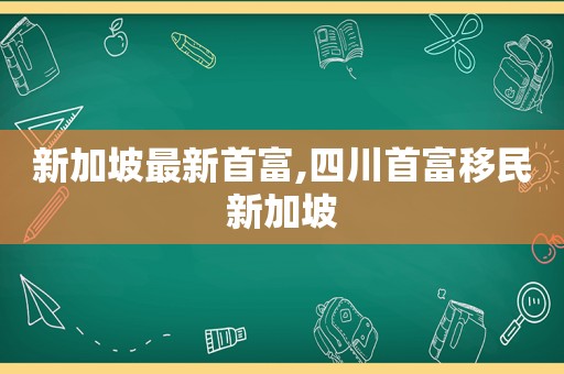 新加坡最新首富,四川首富移民新加坡