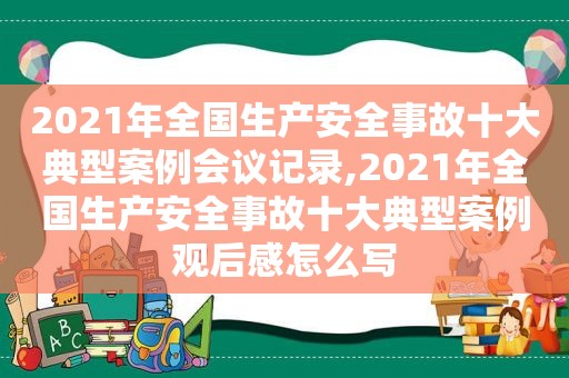 2021年全国生产安全事故十大典型案例会议记录,2021年全国生产安全事故十大典型案例观后感怎么写