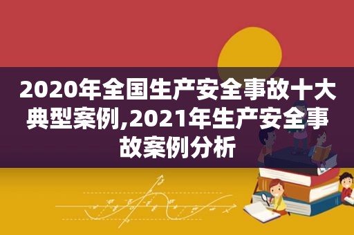 2020年全国生产安全事故十大典型案例,2021年生产安全事故案例分析