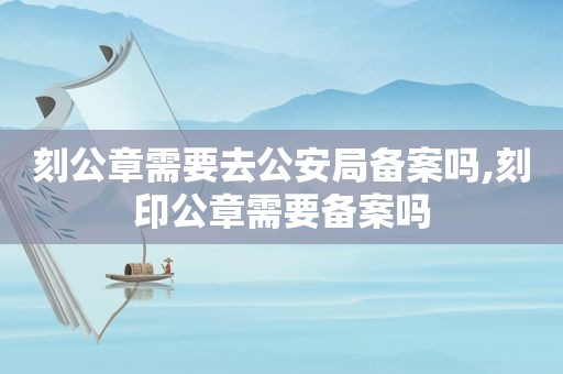 刻公章需要去公安局备案吗,刻印公章需要备案吗