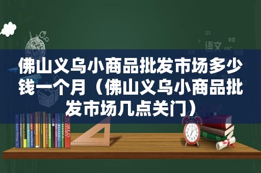 佛山义乌小商品批发市场多少钱一个月（佛山义乌小商品批发市场几点关门）