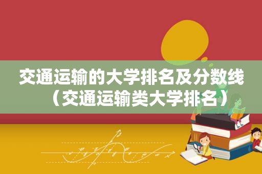 交通运输的大学排名及分数线（交通运输类大学排名）