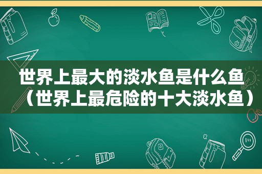 世界上最大的淡水鱼是什么鱼（世界上最危险的十大淡水鱼）