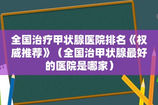 全国治疗甲状腺医院排名《权威推荐》（全国治甲状腺最好的医院是哪家）