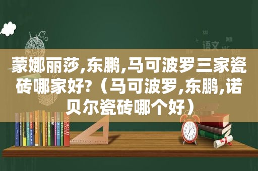 蒙娜丽莎,东鹏,马可波罗三家瓷砖哪家好?（马可波罗,东鹏,诺贝尔瓷砖哪个好）