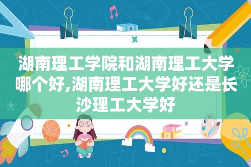 湖南理工学院和湖南理工大学哪个好,湖南理工大学好还是长沙理工大学好