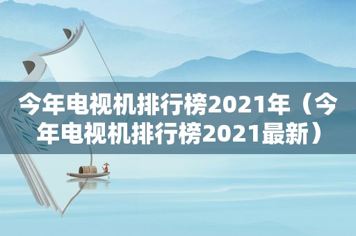 今年电视机排行榜2021年（今年电视机排行榜2021最新）