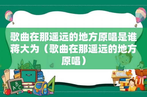 歌曲在那遥远的地方原唱是谁蒋大为（歌曲在那遥远的地方原唱）