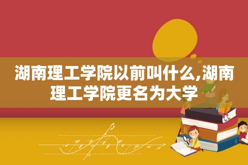 湖南理工学院以前叫什么,湖南理工学院更名为大学