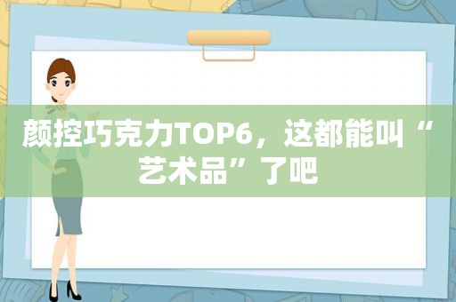 颜控巧克力TOP6，这都能叫“艺术品”了吧