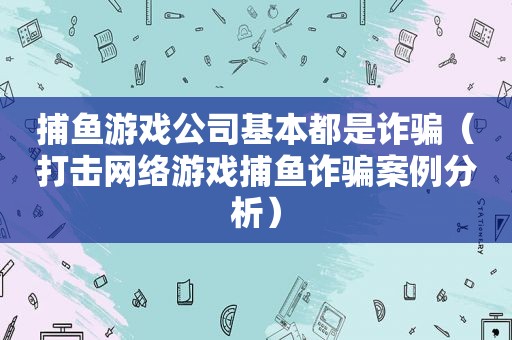 捕鱼游戏公司基本都是诈骗（打击网络游戏捕鱼诈骗案例分析）