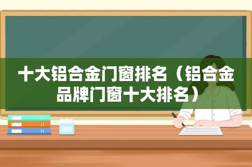 十大铝合金门窗排名（铝合金品牌门窗十大排名）